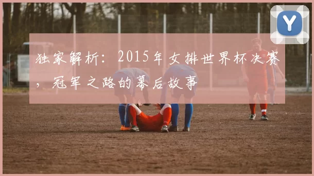 独家解析:2015年女排世界杯决赛,冠军之路的幕后故事