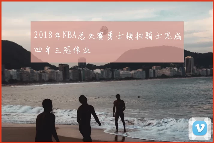 2018年NBA总决赛勇士横扫骑士完成四年三冠伟业