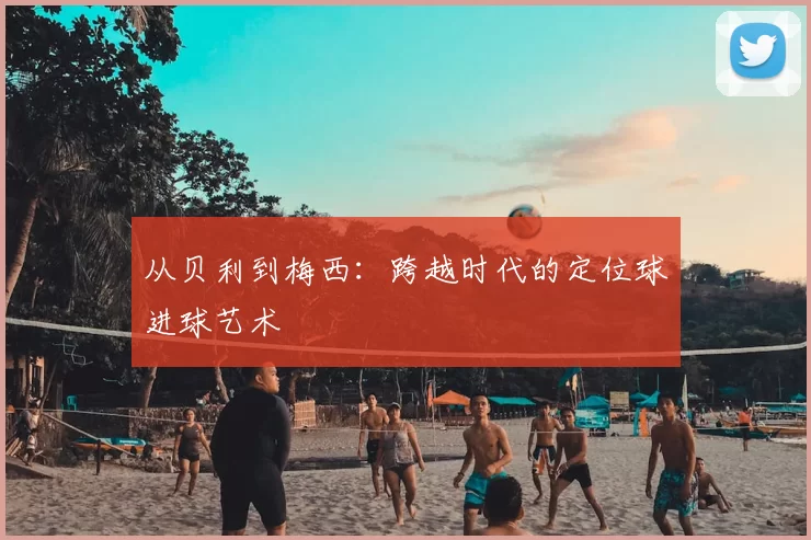 从贝利到梅西：跨越时代的定位球进球艺术