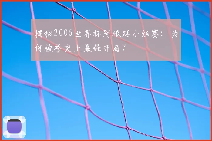 揭秘2006世界杯阿根廷小组赛:为何被誉史上最强开局?