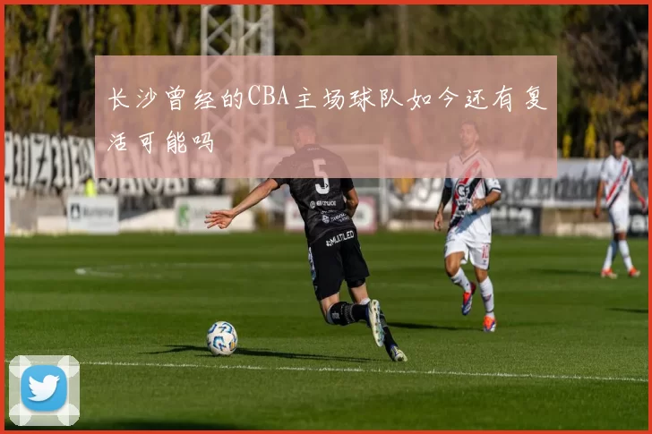 长沙曾经的CBA主场球队如今还有复活可能吗