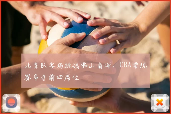 北京队客场挑战佛山南海,CBA常规赛争夺前四席位