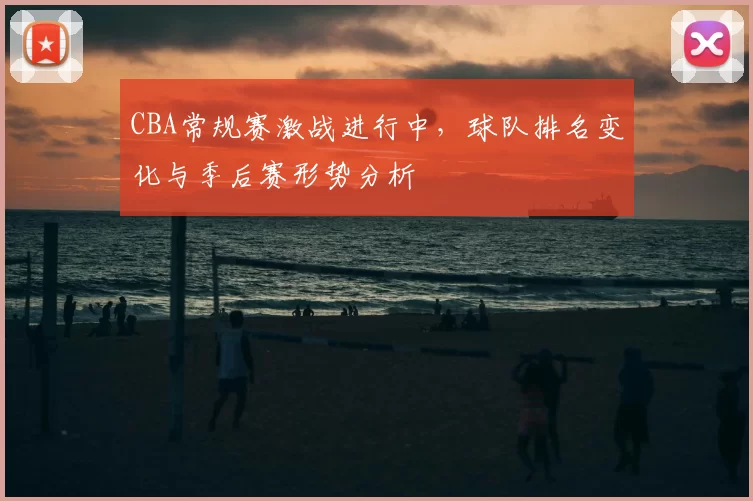 CBA常规赛激战进行中，球队排名变化与季后赛形势分析