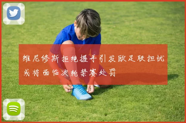维尼修斯拒绝握手引发欧足联担忧或将面临次轮禁赛处罚