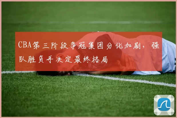 CBA第三阶段争冠集团分化加剧，强队胜负手决定最终格局