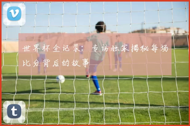 世界杯全记录:专访独家揭秘每场比分背后的故事