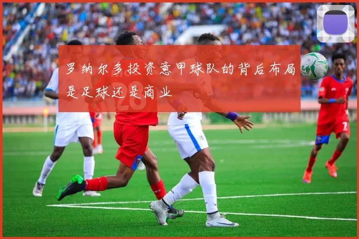 罗纳尔多投资意甲球队的背后布局是足球还是商业
