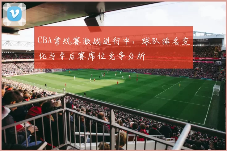 CBA常规赛激战进行中,球队排名变化与季后赛席位竞争分析