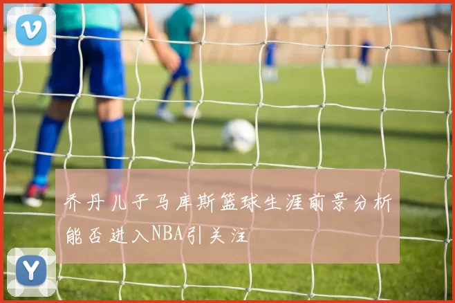 乔丹儿子马库斯篮球生涯前景分析能否进入NBA引关注