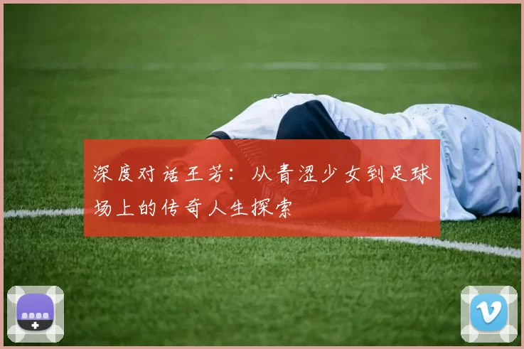 深度对话王芳:从青涩少女到足球场上的传奇人生探索