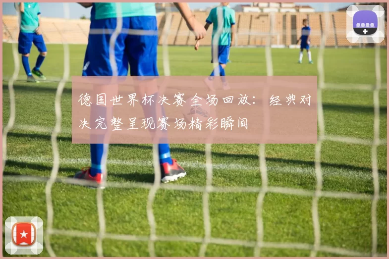 德国世界杯决赛全场回放:经典对决完整呈现赛场精彩瞬间