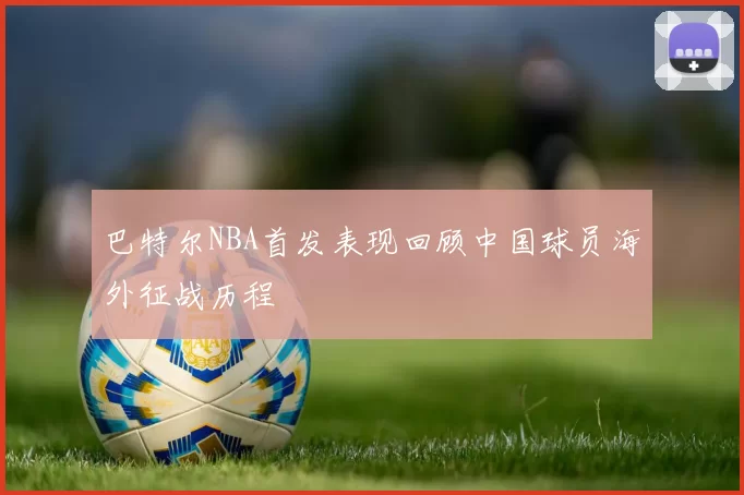 巴特尔NBA首发表现回顾中国球员海外征战历程
