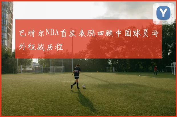 巴特尔NBA首发表现回顾中国球员海外征战历程