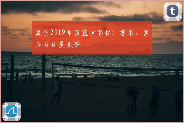 聚焦2019年男篮世界杯:赛果、黑马与巨星表现