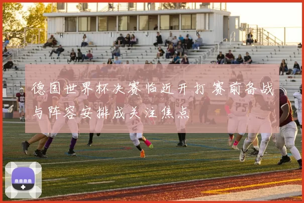 德国世界杯决赛临近开打 赛前备战与阵容安排成关注焦点