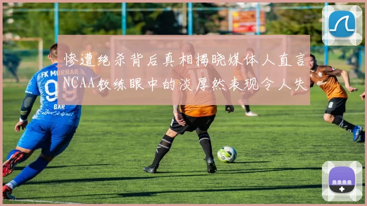 惨遭绝杀背后真相揭晓媒体人直言NCAA教练眼中的淡厚然表现令人失望