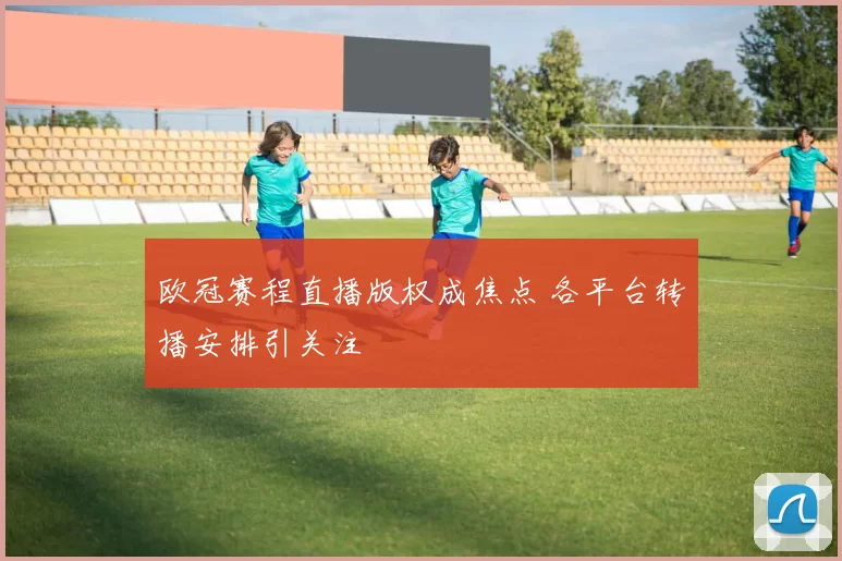 欧冠赛程直播版权成焦点 各平台转播安排引关注