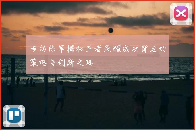 专访陈军揭秘王者荣耀成功背后的策略与创新之路