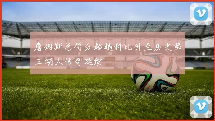 詹姆斯总得分超越科比升至历史第三湖人传奇延续