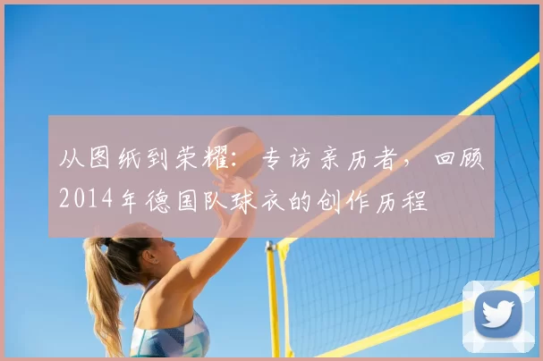 从图纸到荣耀:专访亲历者,回顾2014年德国队球衣的创作历程