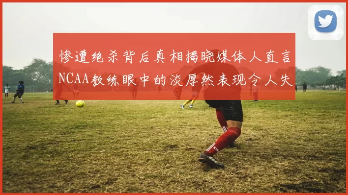 惨遭绝杀背后真相揭晓媒体人直言NCAA教练眼中的淡厚然表现令人失望
