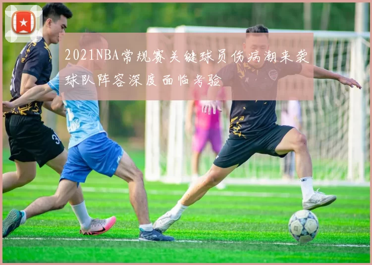 2021NBA常规赛关键球员伤病潮来袭球队阵容深度面临考验