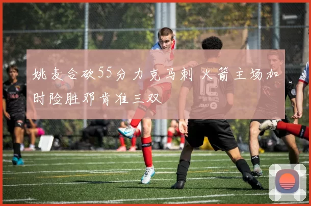 姚麦合砍55分力克马刺 火箭主场加时险胜邓肯准三双