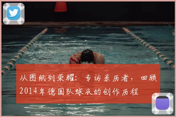 从图纸到荣耀:专访亲历者,回顾2014年德国队球衣的创作历程