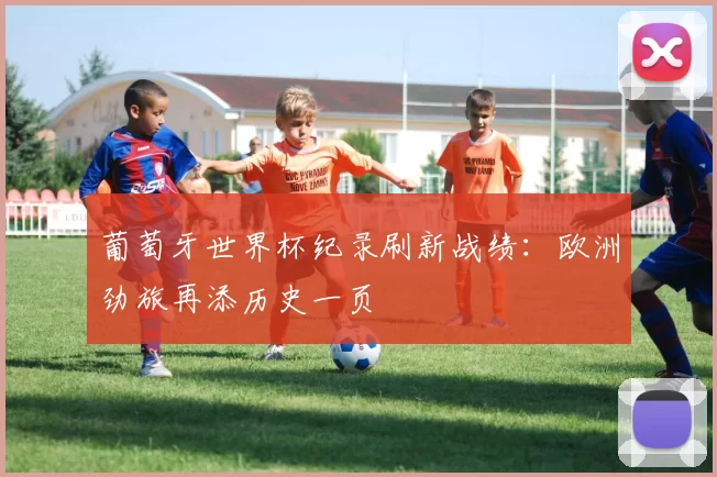 葡萄牙世界杯纪录刷新战绩:欧洲劲旅再添历史一页