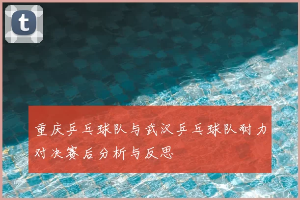 重庆乒乓球队与武汉乒乓球队耐力对决赛后分析与反思