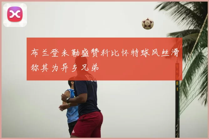 布兰登米勒盛赞科比怀特球风丝滑称其为异乡兄弟