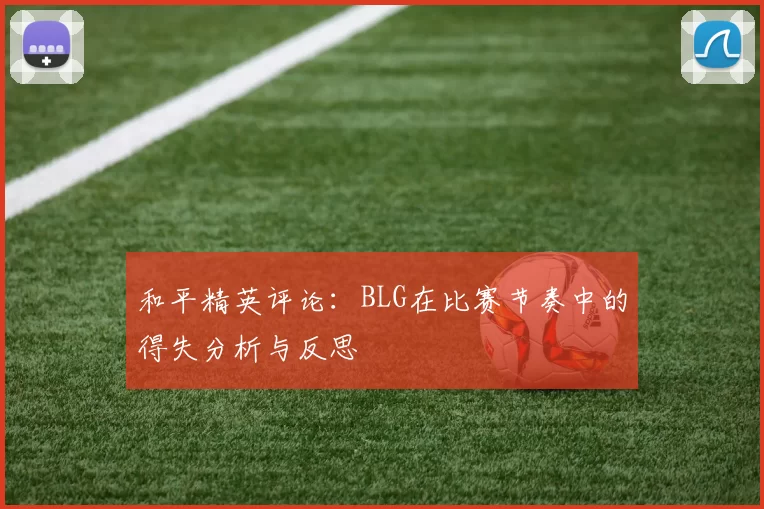 和平精英评论:BLG在比赛节奏中的得失分析与反思