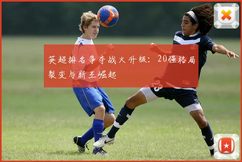 英超排名争夺战火升级:20强格局裂变与新王崛起