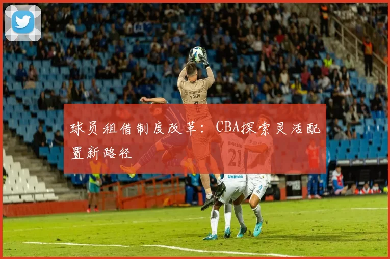 球员租借制度改革:CBA探索灵活配置新路径