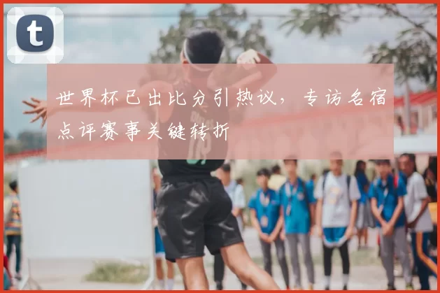 世界杯已出比分引热议,专访名宿点评赛事关键转折