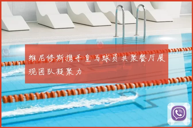 维尼修斯携手皇马球员共聚餐厅展现团队凝聚力