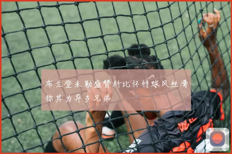 布兰登米勒盛赞科比怀特球风丝滑称其为异乡兄弟