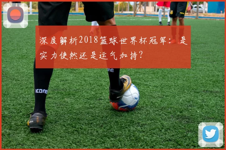 深度解析2018篮球世界杯冠军:是实力使然还是运气加持?