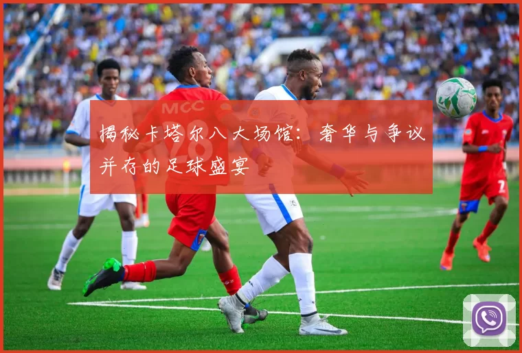揭秘卡塔尔八大场馆:奢华与争议并存的足球盛宴