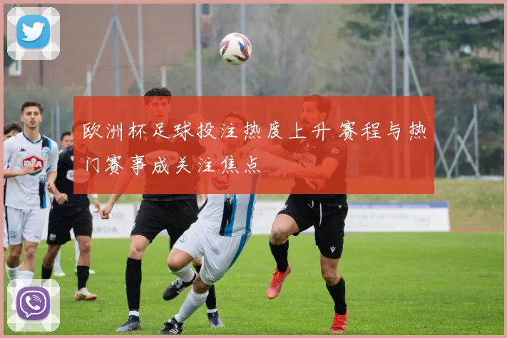 欧洲杯足球投注热度上升 赛程与热门赛事成关注焦点