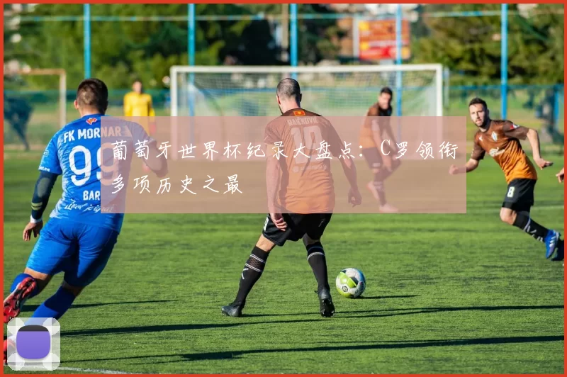 葡萄牙世界杯纪录大盘点:C罗领衔多项历史之最