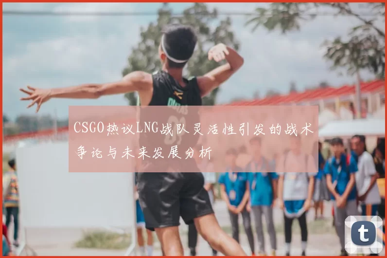 CSGO热议LNG战队灵活性引发的战术争论与未来发展分析