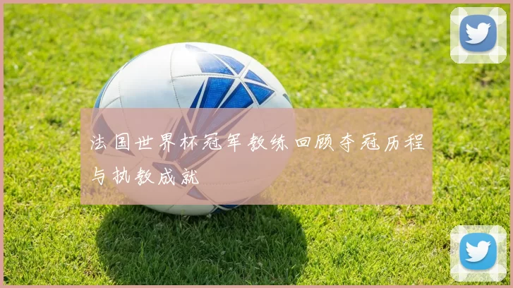 法国世界杯冠军教练回顾夺冠历程与执教成就