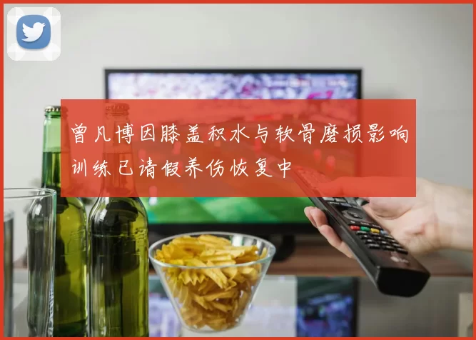 曾凡博因膝盖积水与软骨磨损影响训练已请假养伤恢复中