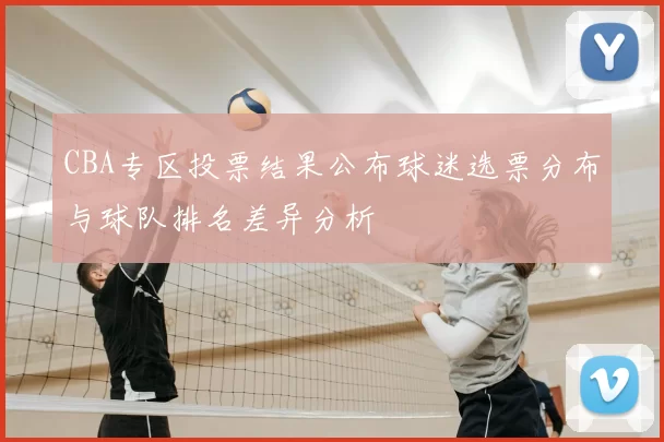 CBA专区投票结果公布球迷选票分布与球队排名差异分析