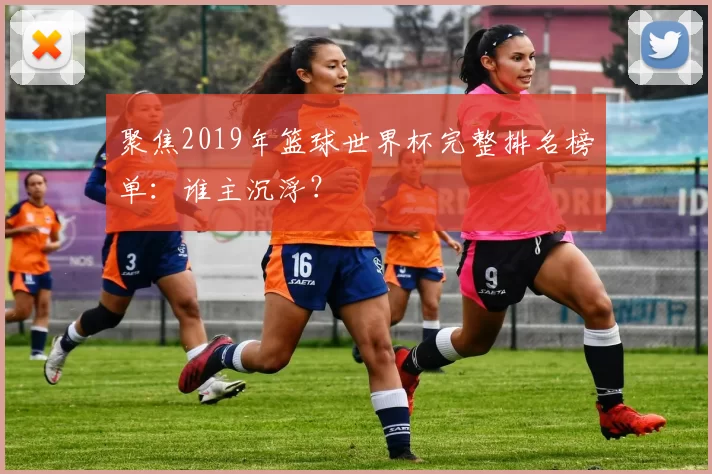 聚焦2019年篮球世界杯完整排名榜单:谁主沉浮?