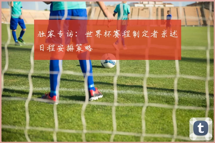 独家专访:世界杯赛程制定者亲述日程安排策略