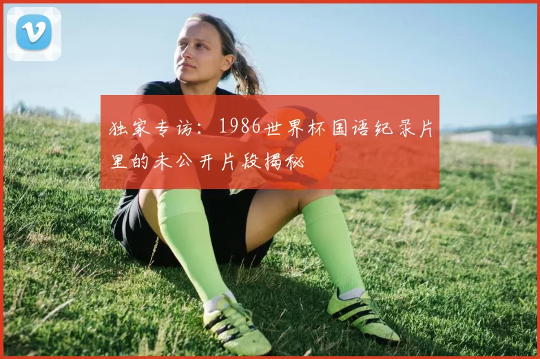 独家专访:1986世界杯国语纪录片里的未公开片段揭秘