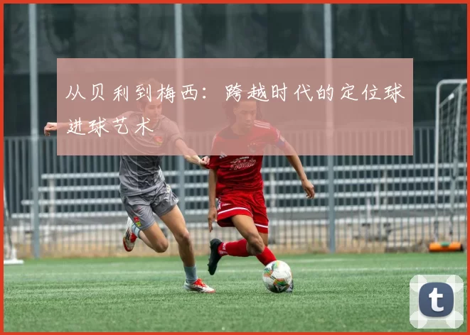 从贝利到梅西：跨越时代的定位球进球艺术