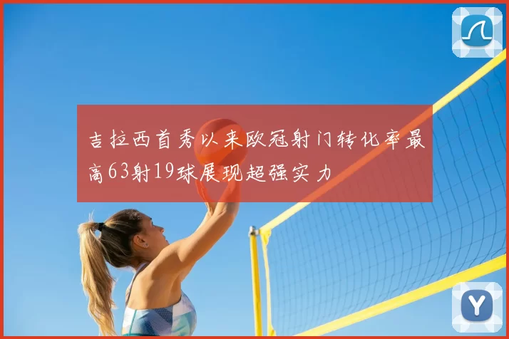 吉拉西首秀以来欧冠射门转化率最高63射19球展现超强实力